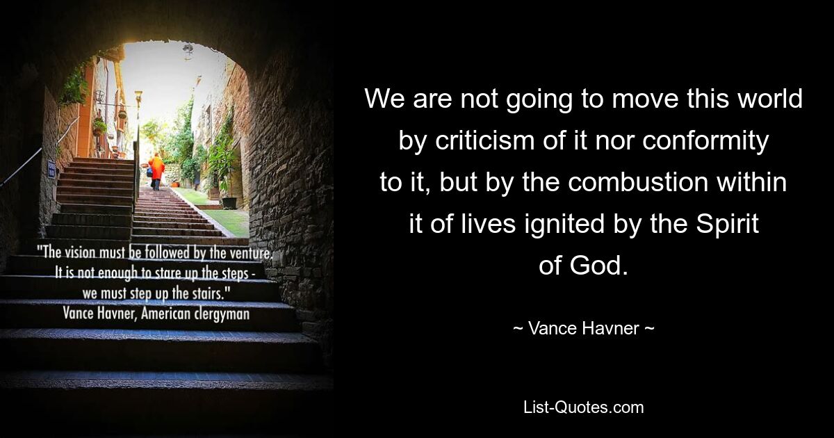 We are not going to move this world by criticism of it nor conformity to it, but by the combustion within it of lives ignited by the Spirit of God. — © Vance Havner