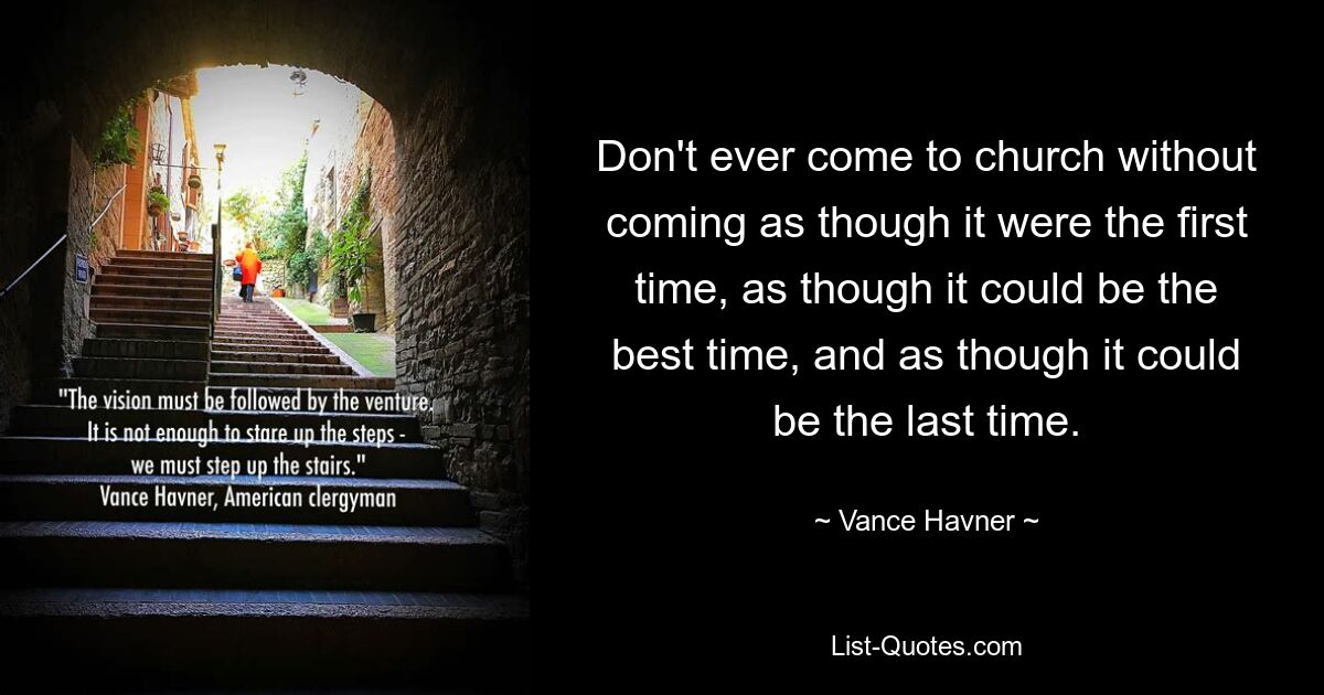 Don't ever come to church without coming as though it were the first time, as though it could be the best time, and as though it could be the last time. — © Vance Havner