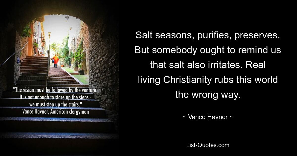 Salt seasons, purifies, preserves. But somebody ought to remind us that salt also irritates. Real living Christianity rubs this world the wrong way. — © Vance Havner