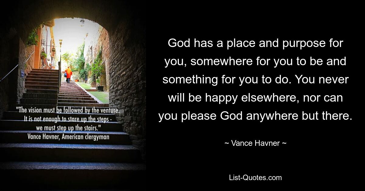 God has a place and purpose for you, somewhere for you to be and something for you to do. You never will be happy elsewhere, nor can you please God anywhere but there. — © Vance Havner