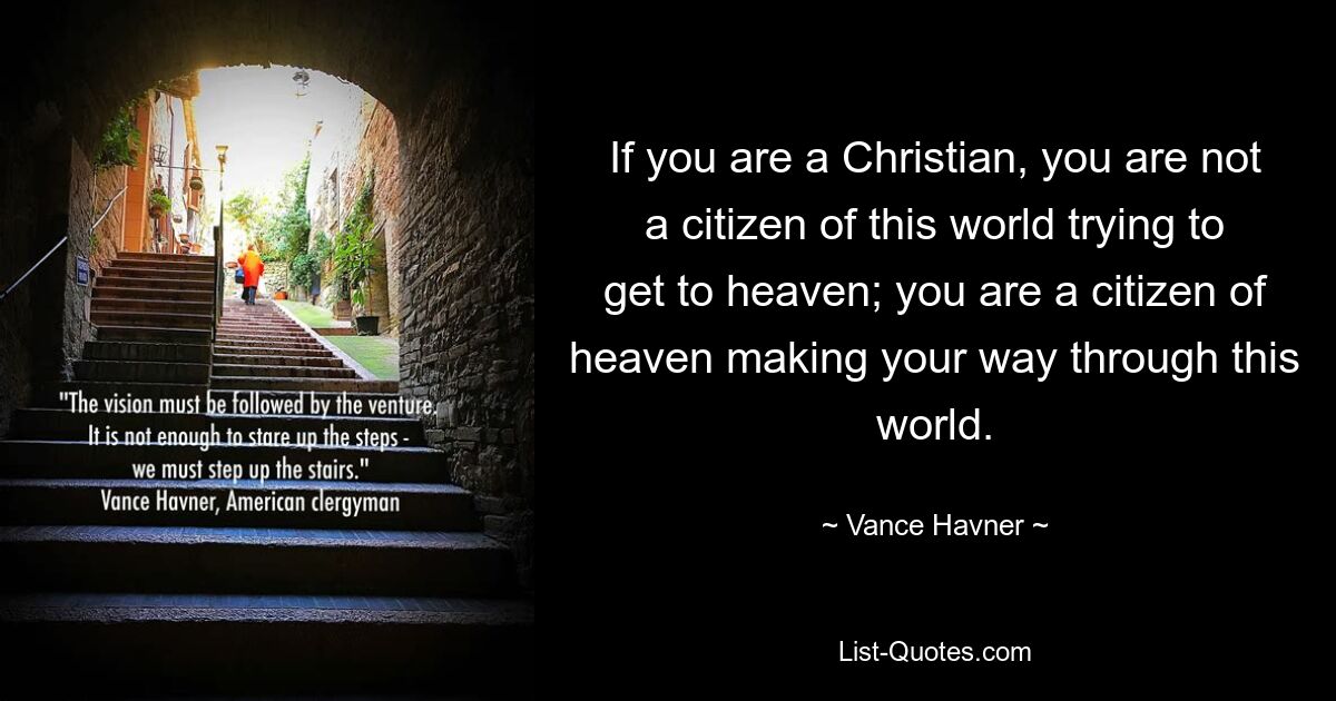 If you are a Christian, you are not a citizen of this world trying to get to heaven; you are a citizen of heaven making your way through this world. — © Vance Havner