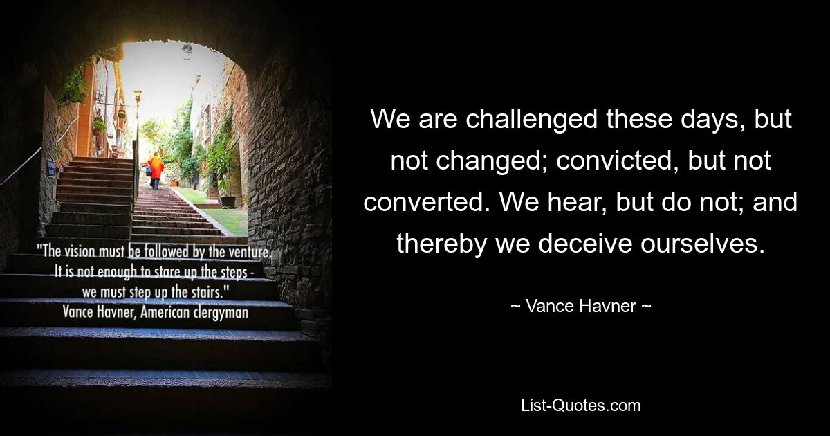 We are challenged these days, but not changed; convicted, but not converted. We hear, but do not; and thereby we deceive ourselves. — © Vance Havner