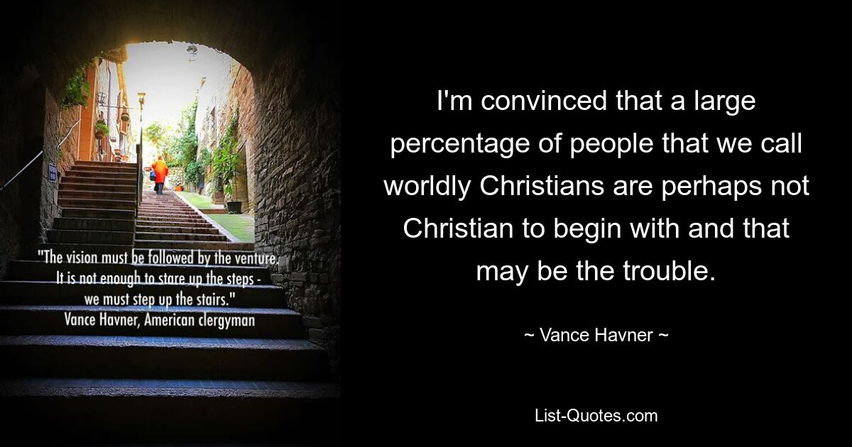 I'm convinced that a large percentage of people that we call worldly Christians are perhaps not Christian to begin with and that may be the trouble. — © Vance Havner