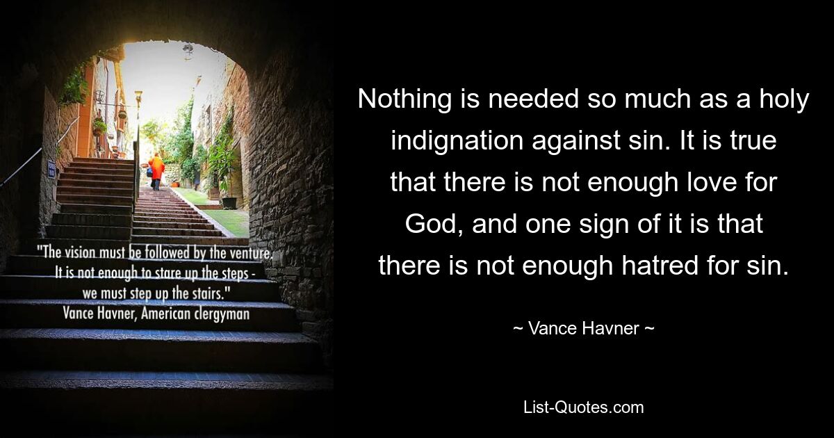 Nothing is needed so much as a holy indignation against sin. It is true that there is not enough love for God, and one sign of it is that there is not enough hatred for sin. — © Vance Havner