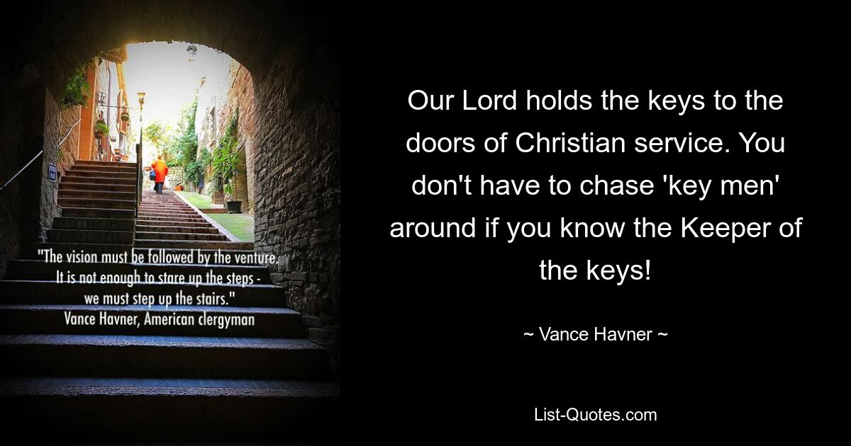 Our Lord holds the keys to the doors of Christian service. You don't have to chase 'key men' around if you know the Keeper of the keys! — © Vance Havner