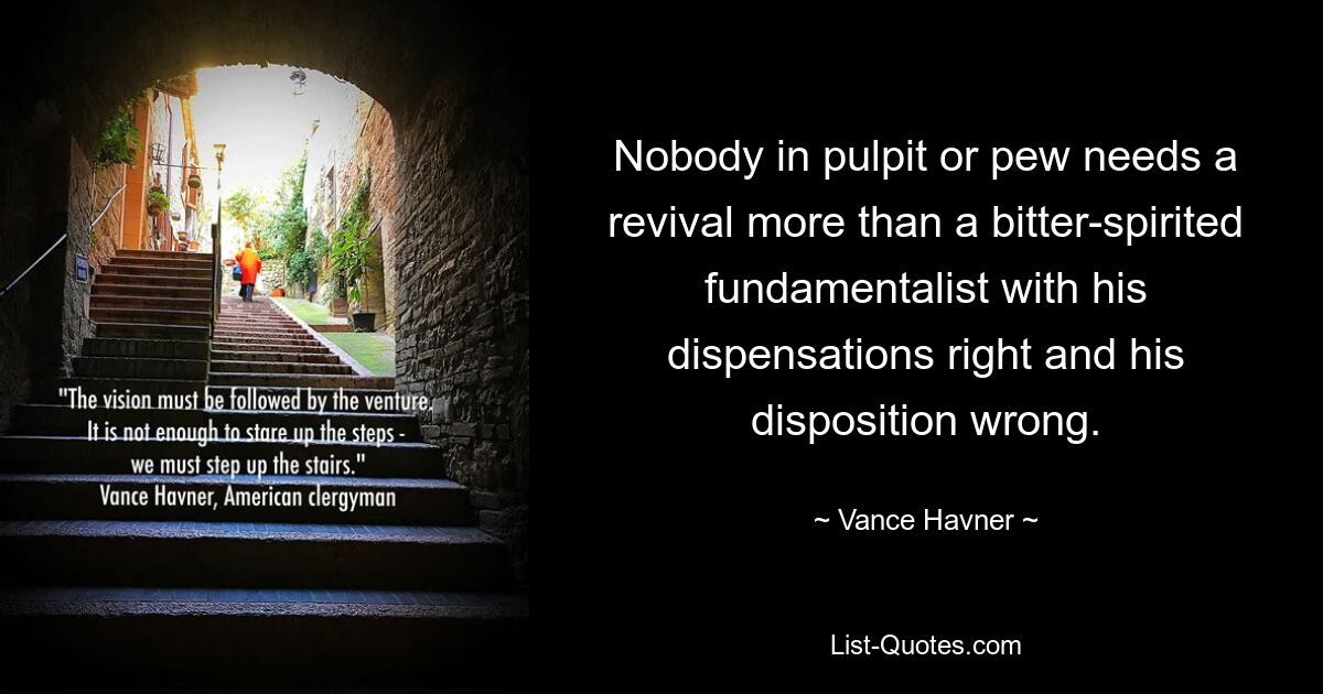 Nobody in pulpit or pew needs a revival more than a bitter-spirited fundamentalist with his dispensations right and his disposition wrong. — © Vance Havner