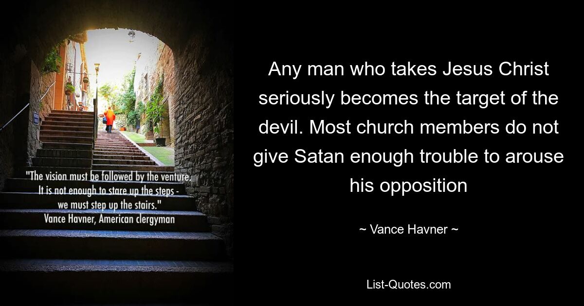 Any man who takes Jesus Christ seriously becomes the target of the devil. Most church members do not give Satan enough trouble to arouse his opposition — © Vance Havner