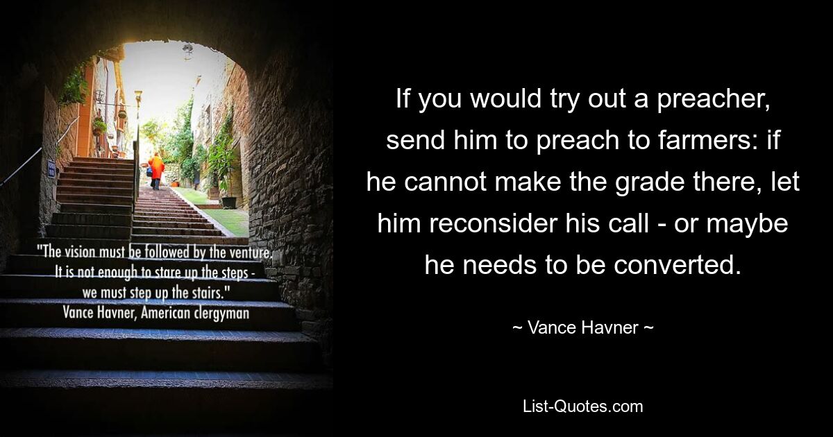 If you would try out a preacher, send him to preach to farmers: if he cannot make the grade there, let him reconsider his call - or maybe he needs to be converted. — © Vance Havner