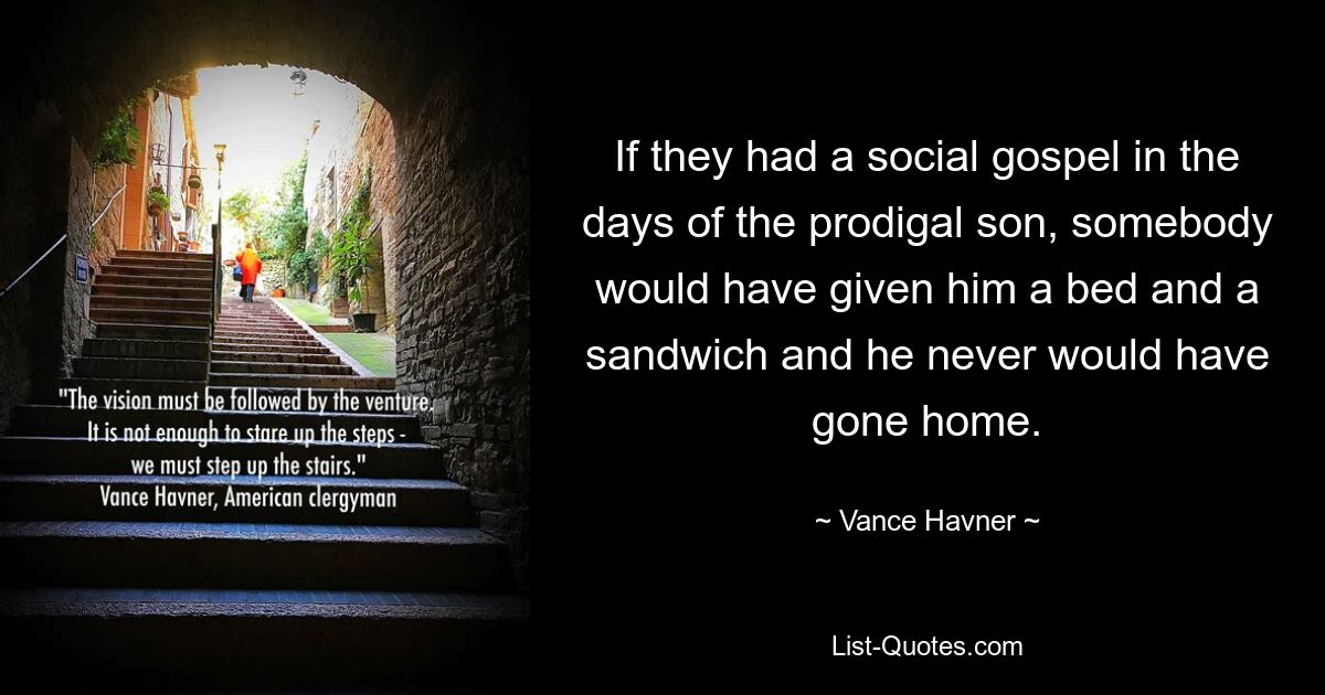 If they had a social gospel in the days of the prodigal son, somebody would have given him a bed and a sandwich and he never would have gone home. — © Vance Havner