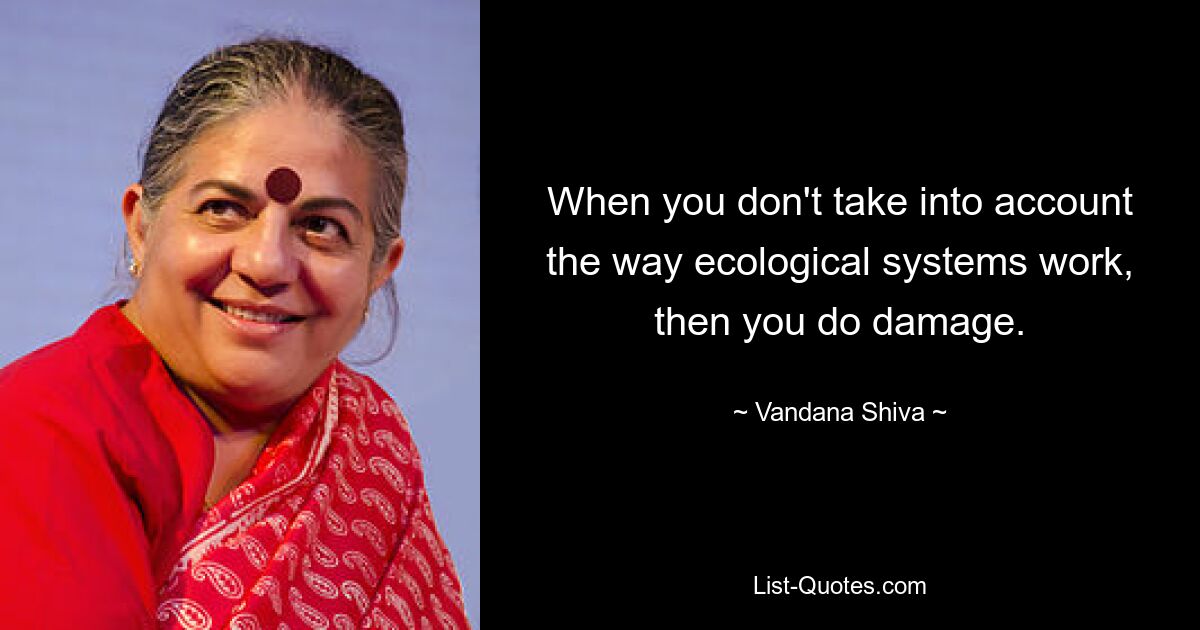 When you don't take into account the way ecological systems work, then you do damage. — © Vandana Shiva