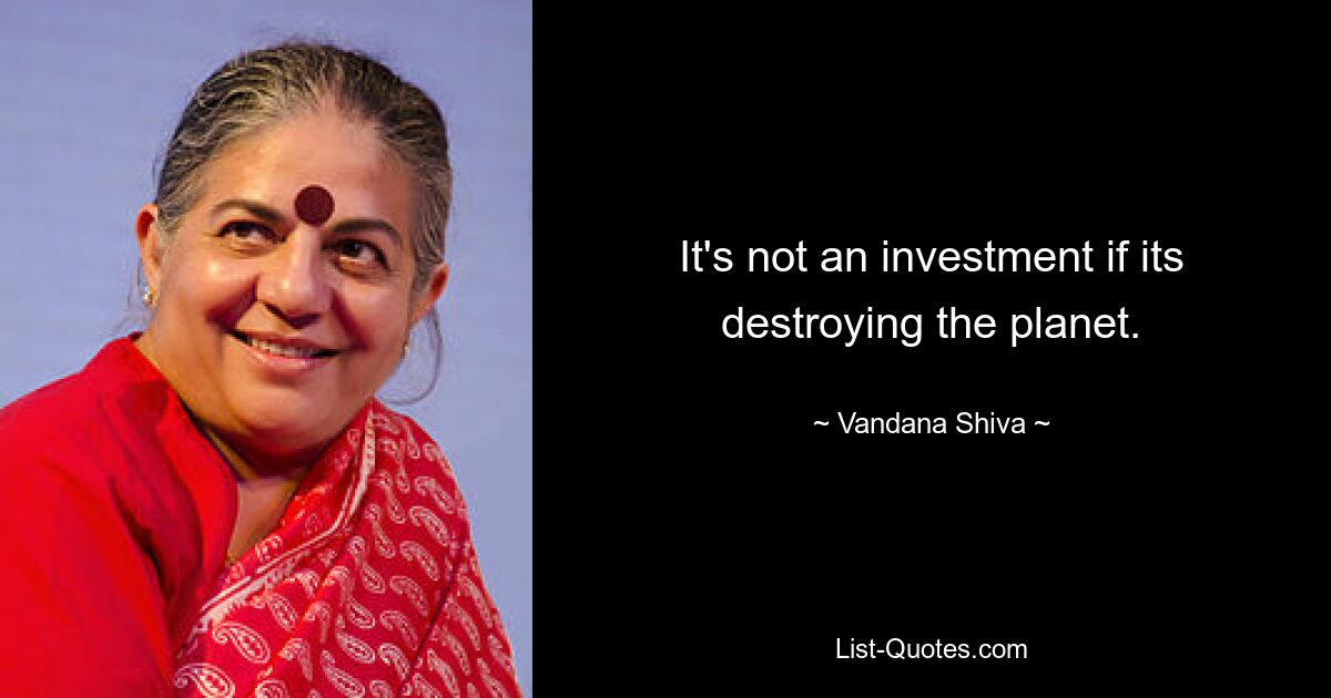 It's not an investment if its destroying the planet. — © Vandana Shiva