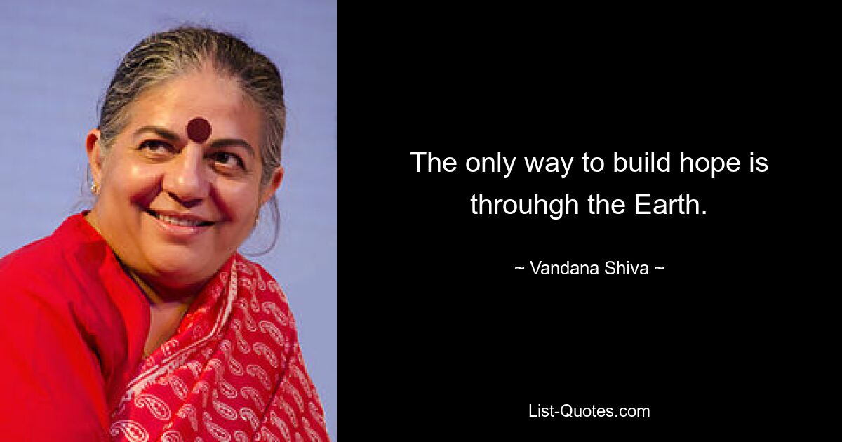 The only way to build hope is throuhgh the Earth. — © Vandana Shiva