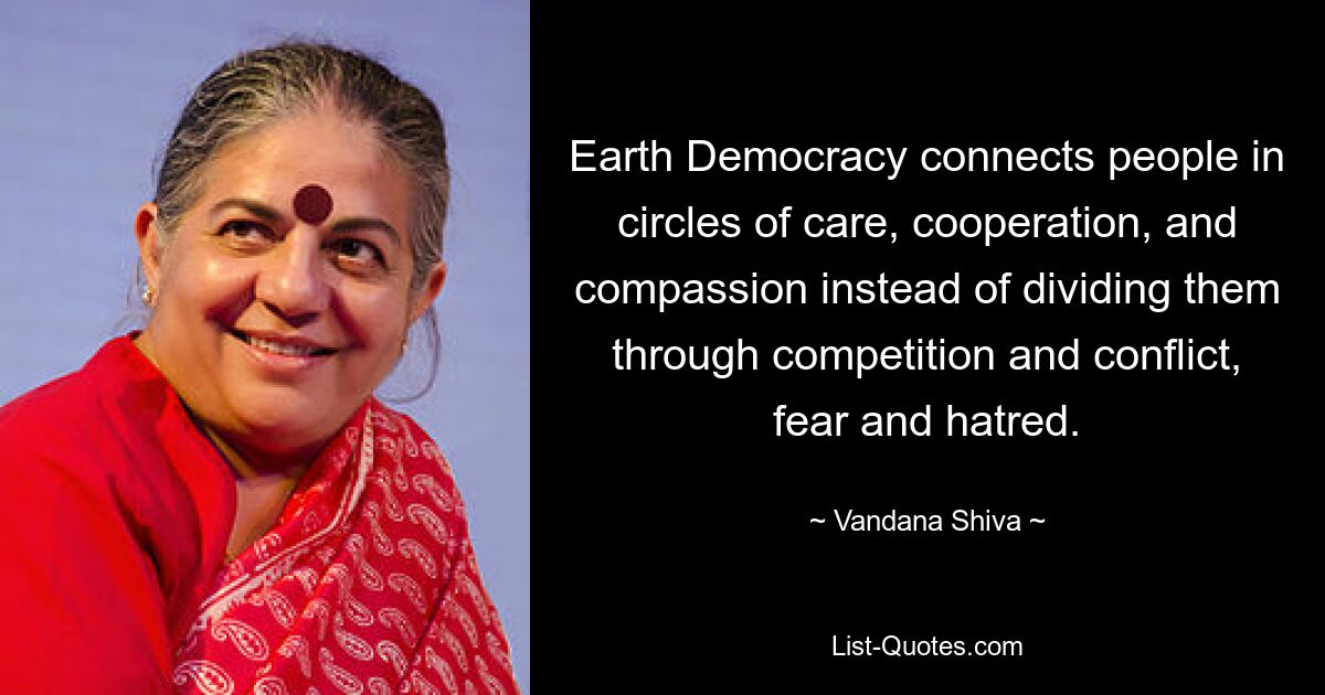 Earth Democracy connects people in circles of care, cooperation, and compassion instead of dividing them through competition and conflict, fear and hatred. — © Vandana Shiva