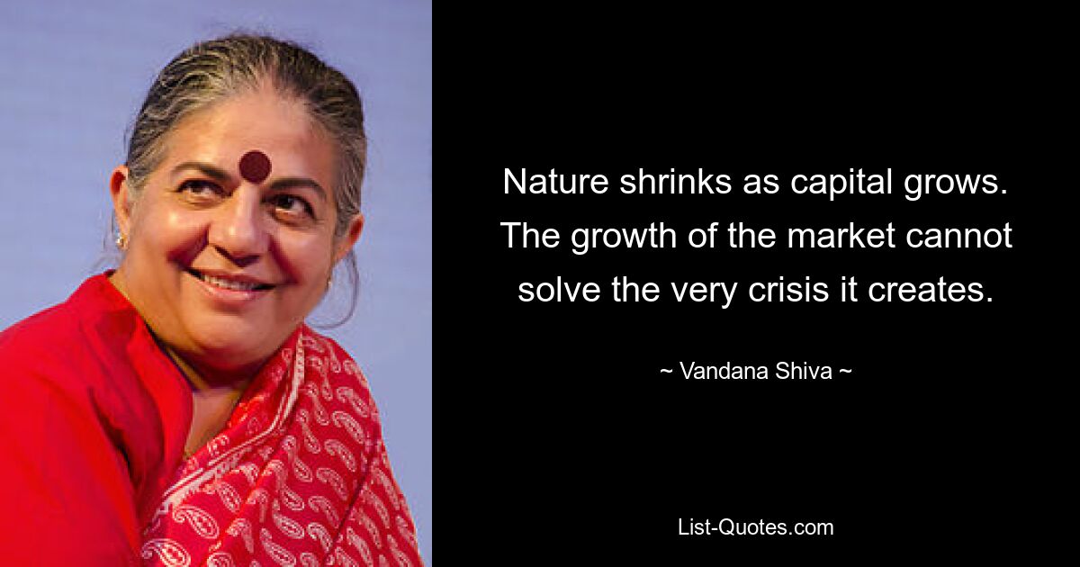 Nature shrinks as capital grows. The growth of the market cannot solve the very crisis it creates. — © Vandana Shiva