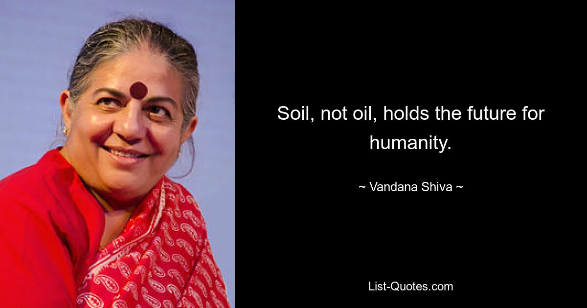 Soil, not oil, holds the future for humanity. — © Vandana Shiva