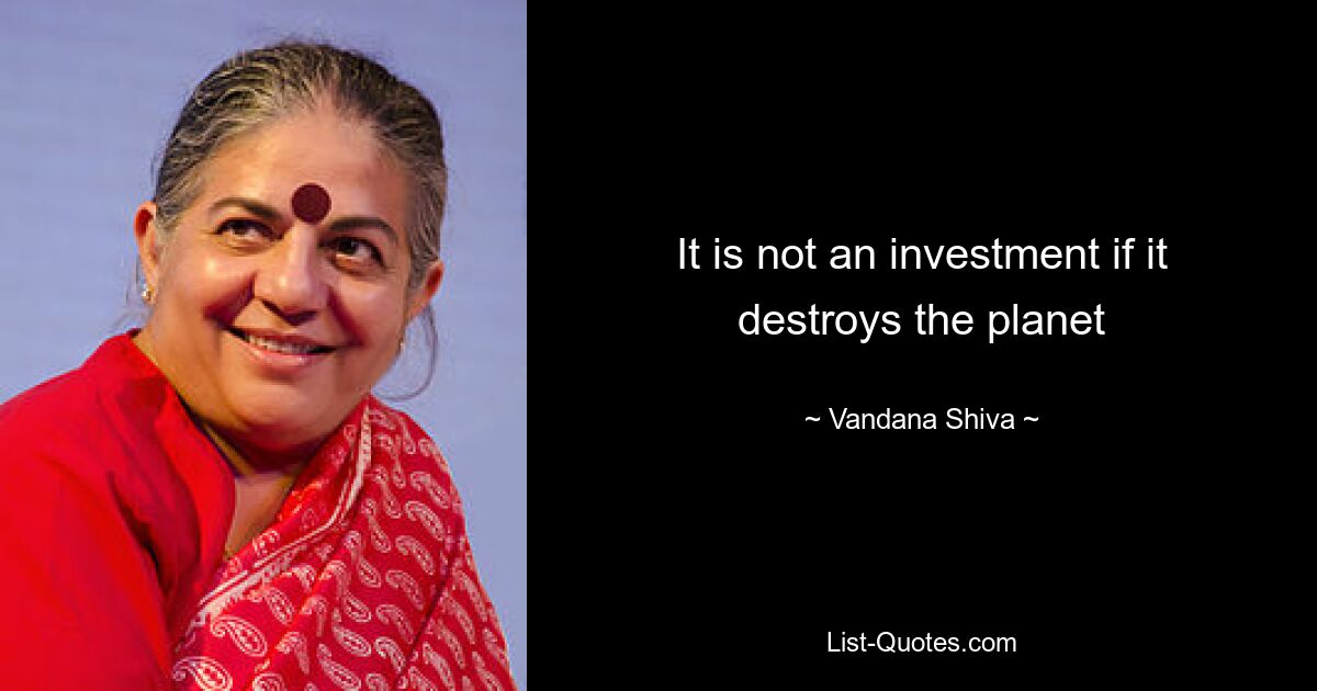 It is not an investment if it destroys the planet — © Vandana Shiva