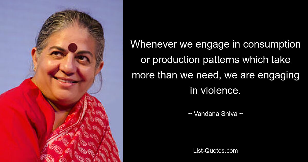 Wann immer wir uns auf Konsum- oder Produktionsmuster einlassen, die mehr kosten, als wir brauchen, üben wir Gewalt aus. — © Vandana Shiva 