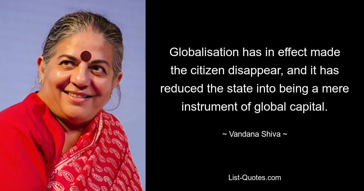 Globalisation has in effect made the citizen disappear, and it has reduced the state into being a mere instrument of global capital. — © Vandana Shiva