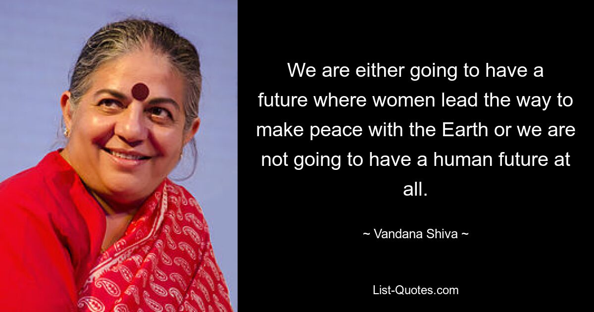 We are either going to have a future where women lead the way to make peace with the Earth or we are not going to have a human future at all. — © Vandana Shiva