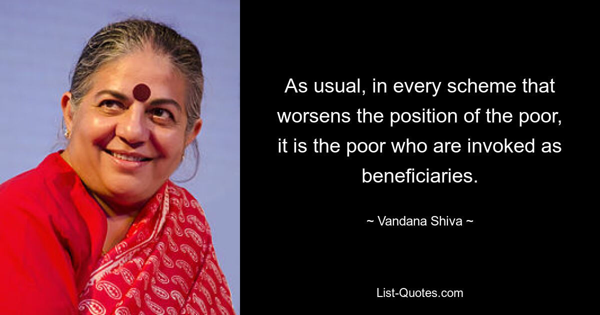 As usual, in every scheme that worsens the position of the poor, it is the poor who are invoked as beneficiaries. — © Vandana Shiva