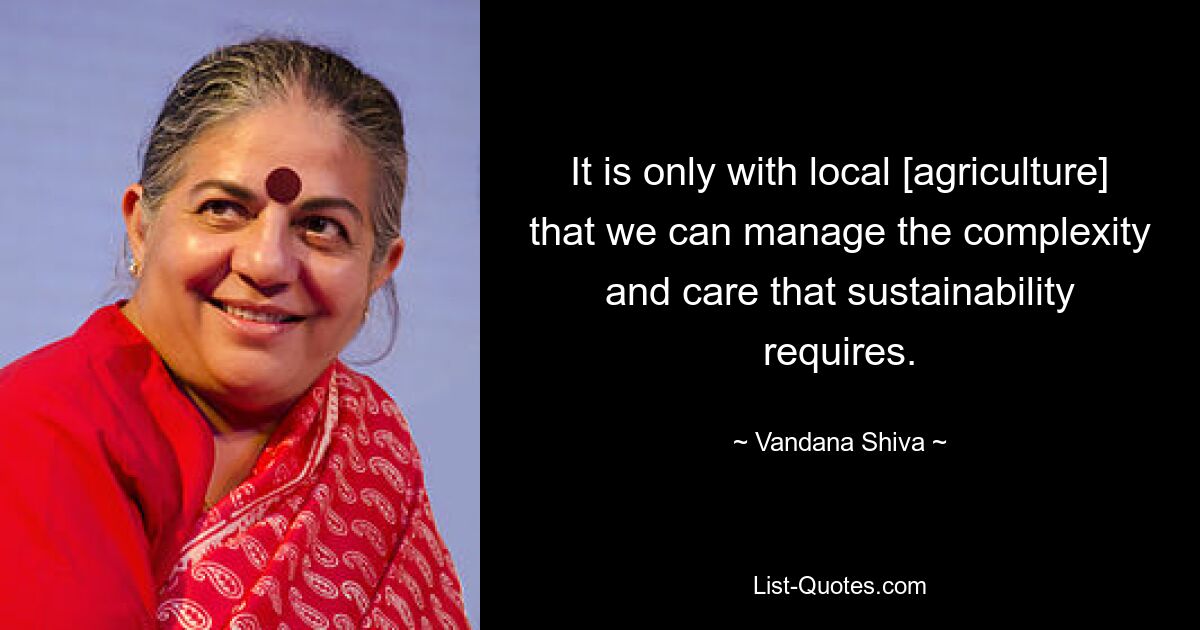 It is only with local [agriculture] that we can manage the complexity and care that sustainability requires. — © Vandana Shiva