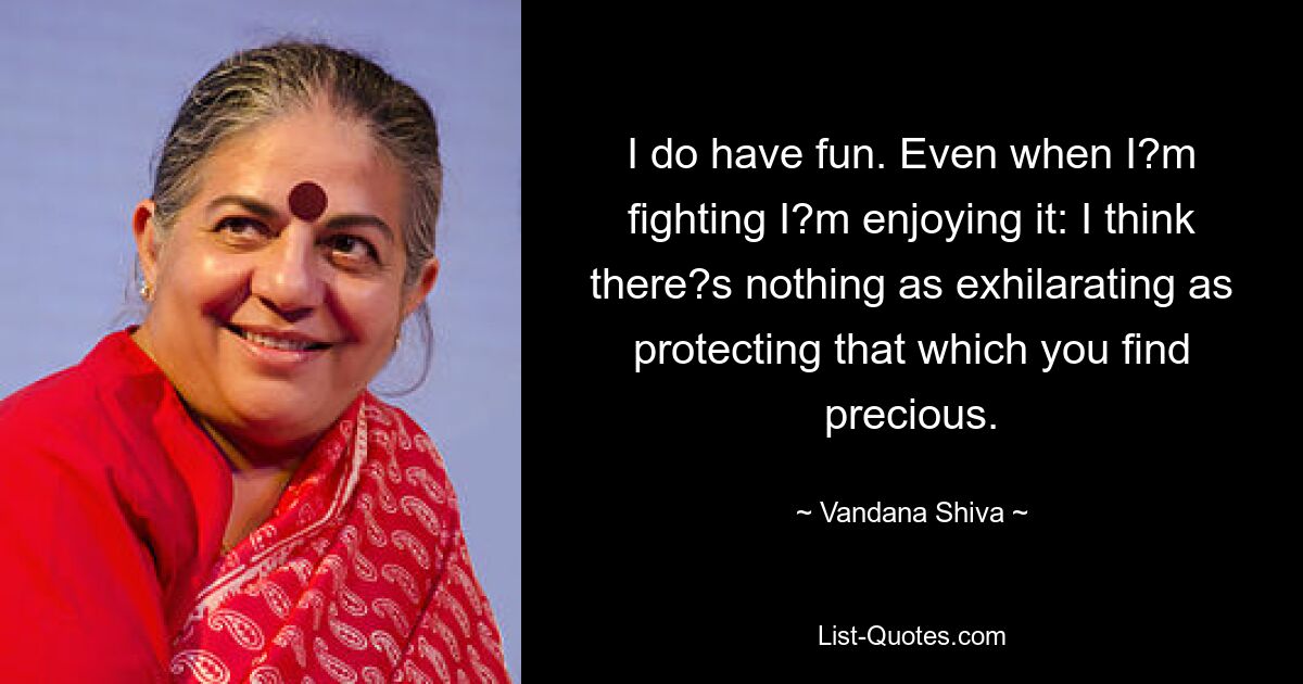 I do have fun. Even when I?m fighting I?m enjoying it: I think there?s nothing as exhilarating as protecting that which you find precious. — © Vandana Shiva