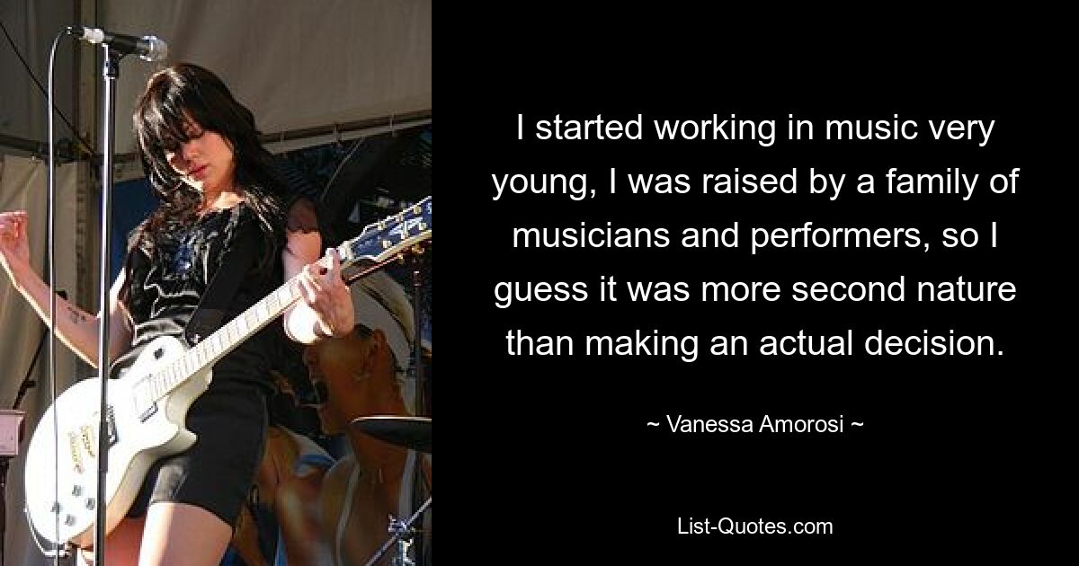 I started working in music very young, I was raised by a family of musicians and performers, so I guess it was more second nature than making an actual decision. — © Vanessa Amorosi