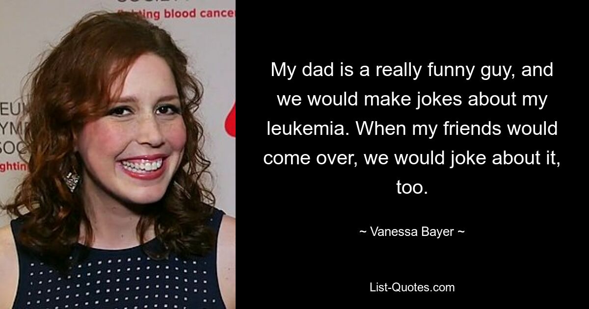 My dad is a really funny guy, and we would make jokes about my leukemia. When my friends would come over, we would joke about it, too. — © Vanessa Bayer