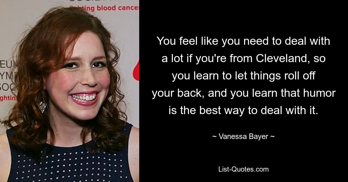 You feel like you need to deal with a lot if you're from Cleveland, so you learn to let things roll off your back, and you learn that humor is the best way to deal with it. — © Vanessa Bayer