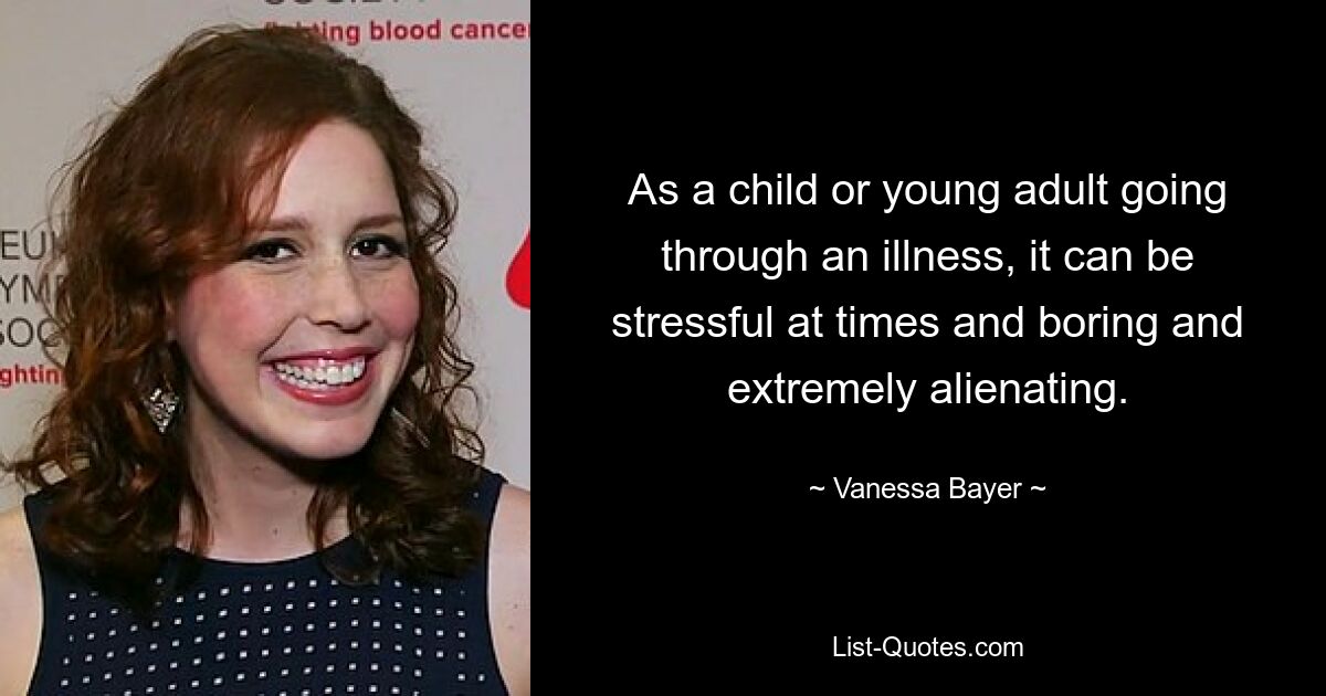 As a child or young adult going through an illness, it can be stressful at times and boring and extremely alienating. — © Vanessa Bayer