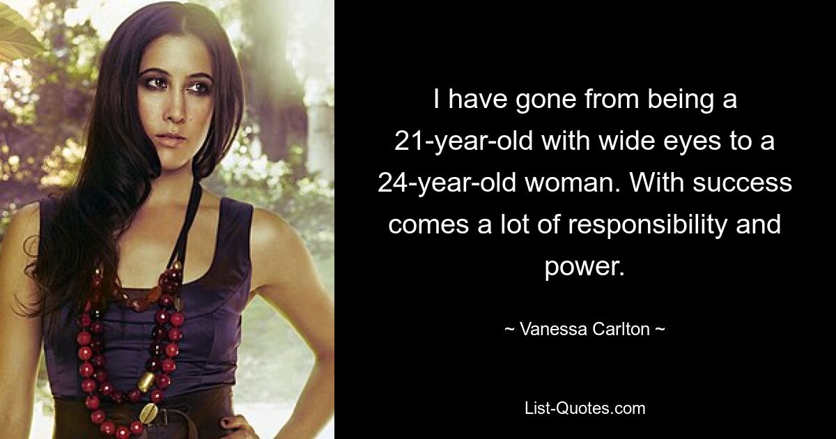 I have gone from being a 21-year-old with wide eyes to a 24-year-old woman. With success comes a lot of responsibility and power. — © Vanessa Carlton