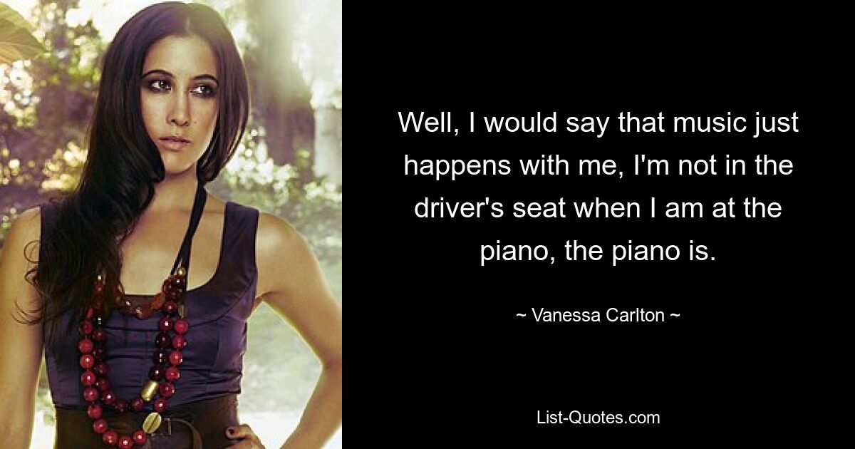 Well, I would say that music just happens with me, I'm not in the driver's seat when I am at the piano, the piano is. — © Vanessa Carlton