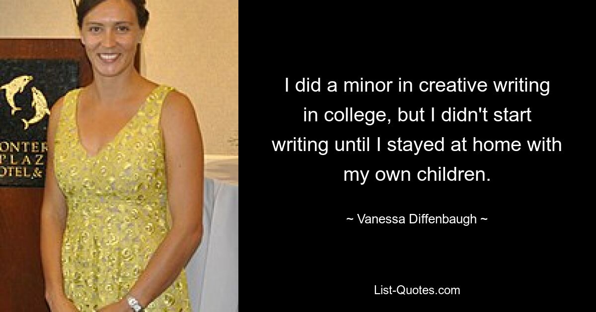 I did a minor in creative writing in college, but I didn't start writing until I stayed at home with my own children. — © Vanessa Diffenbaugh