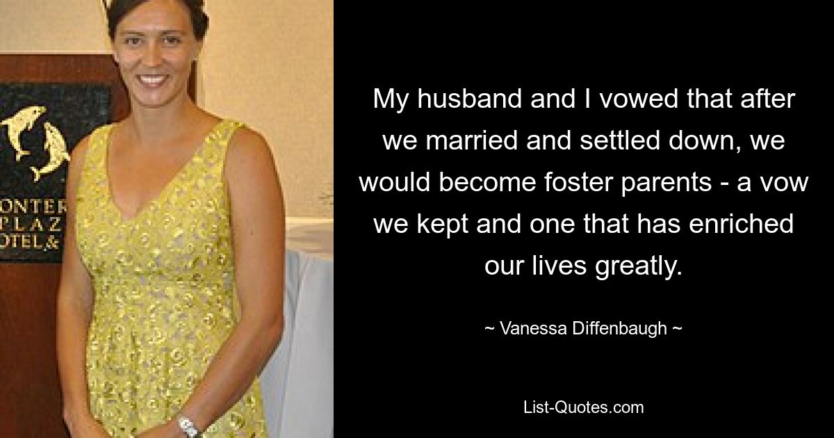 My husband and I vowed that after we married and settled down, we would become foster parents - a vow we kept and one that has enriched our lives greatly. — © Vanessa Diffenbaugh