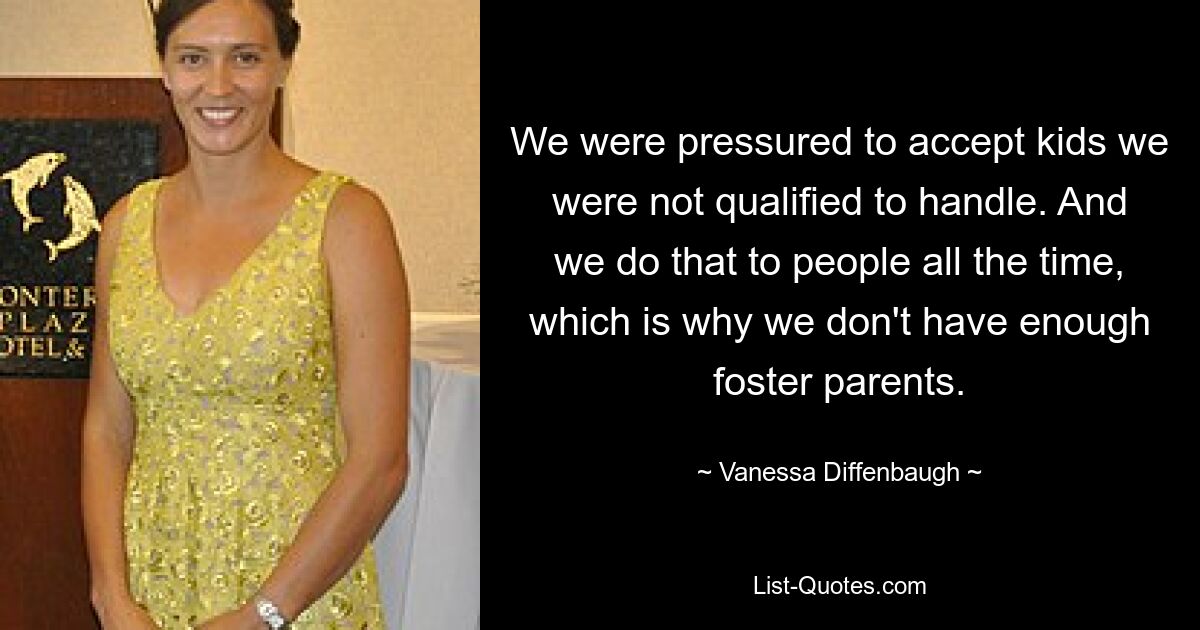 We were pressured to accept kids we were not qualified to handle. And we do that to people all the time, which is why we don't have enough foster parents. — © Vanessa Diffenbaugh