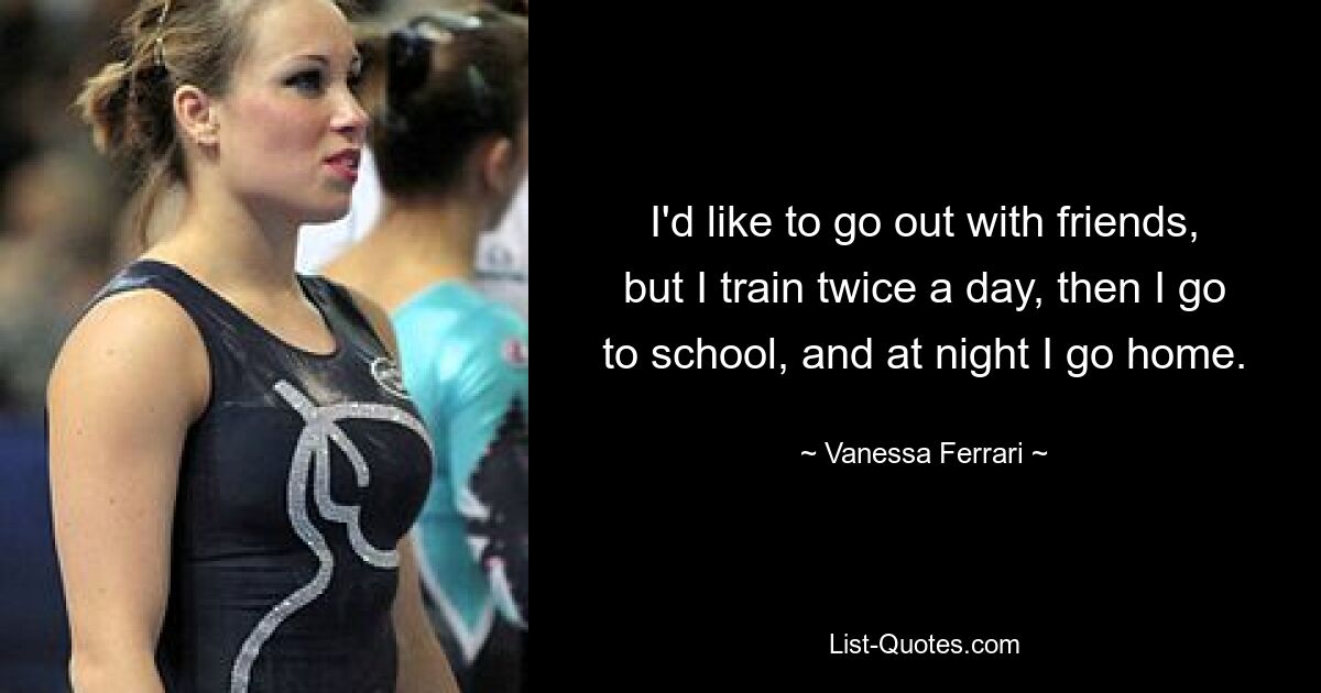 I'd like to go out with friends, but I train twice a day, then I go to school, and at night I go home. — © Vanessa Ferrari