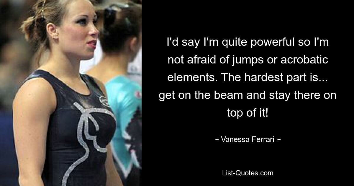 I'd say I'm quite powerful so I'm not afraid of jumps or acrobatic elements. The hardest part is... get on the beam and stay there on top of it! — © Vanessa Ferrari