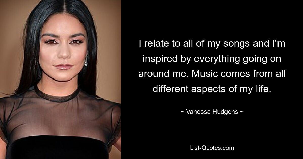 I relate to all of my songs and I'm inspired by everything going on around me. Music comes from all different aspects of my life. — © Vanessa Hudgens