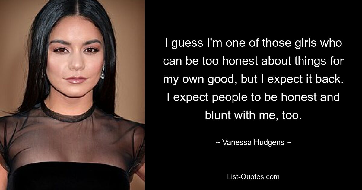 I guess I'm one of those girls who can be too honest about things for my own good, but I expect it back. I expect people to be honest and blunt with me, too. — © Vanessa Hudgens