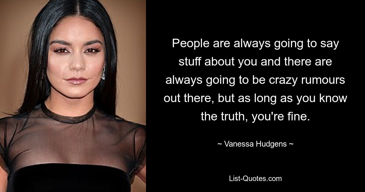 People are always going to say stuff about you and there are always going to be crazy rumours out there, but as long as you know the truth, you're fine. — © Vanessa Hudgens