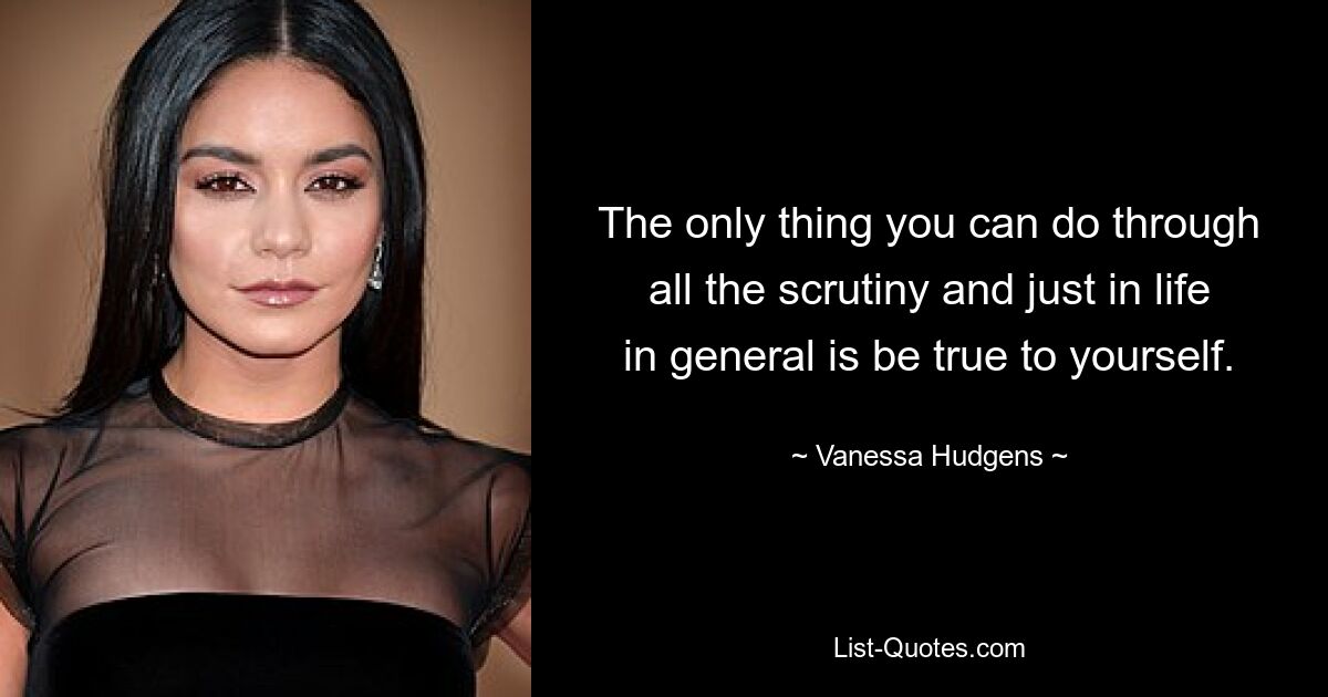 The only thing you can do through all the scrutiny and just in life in general is be true to yourself. — © Vanessa Hudgens