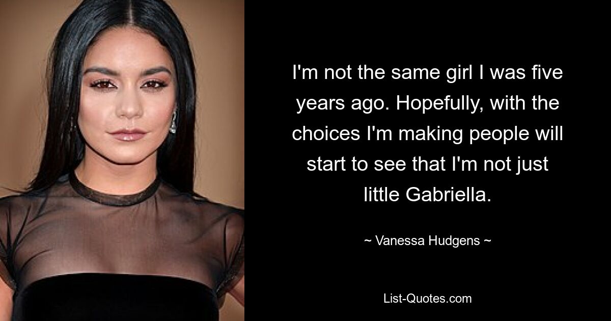 I'm not the same girl I was five years ago. Hopefully, with the choices I'm making people will start to see that I'm not just little Gabriella. — © Vanessa Hudgens