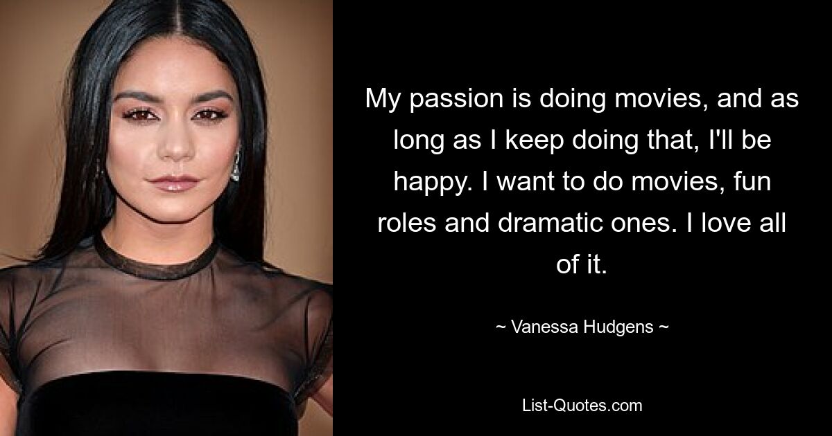 My passion is doing movies, and as long as I keep doing that, I'll be happy. I want to do movies, fun roles and dramatic ones. I love all of it. — © Vanessa Hudgens