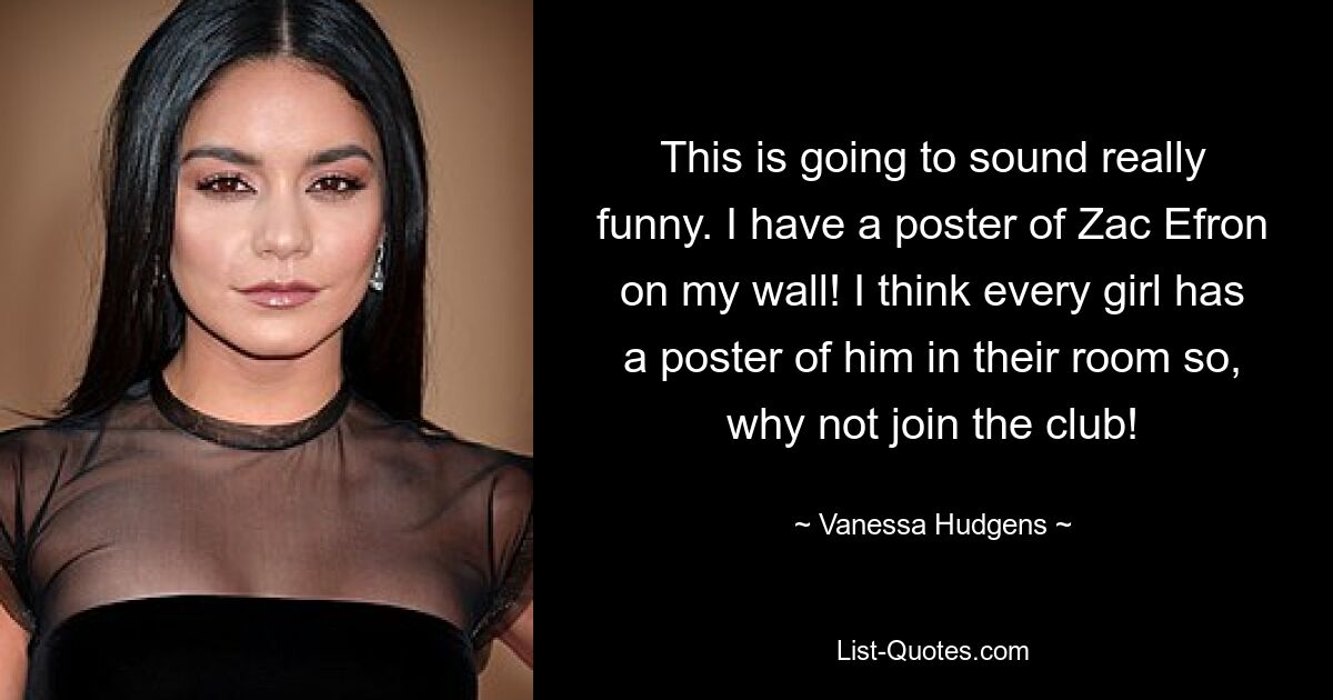 This is going to sound really funny. I have a poster of Zac Efron on my wall! I think every girl has a poster of him in their room so, why not join the club! — © Vanessa Hudgens