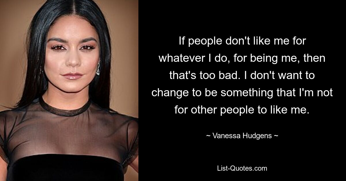 If people don't like me for whatever I do, for being me, then that's too bad. I don't want to change to be something that I'm not for other people to like me. — © Vanessa Hudgens