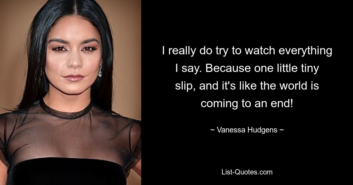 I really do try to watch everything I say. Because one little tiny slip, and it's like the world is coming to an end! — © Vanessa Hudgens