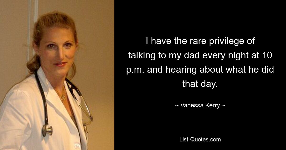 I have the rare privilege of talking to my dad every night at 10 p.m. and hearing about what he did that day. — © Vanessa Kerry