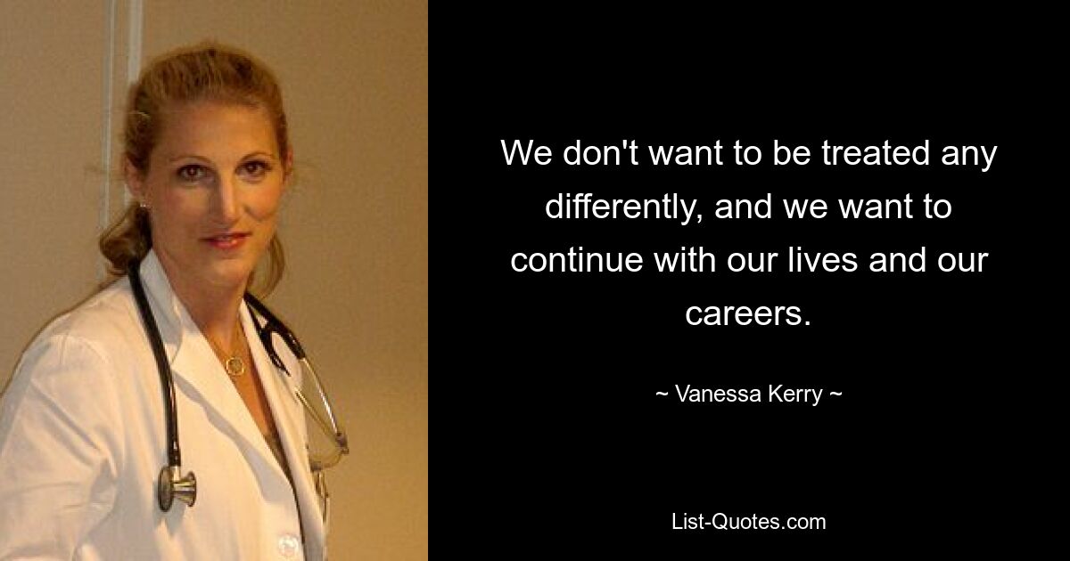 We don't want to be treated any differently, and we want to continue with our lives and our careers. — © Vanessa Kerry