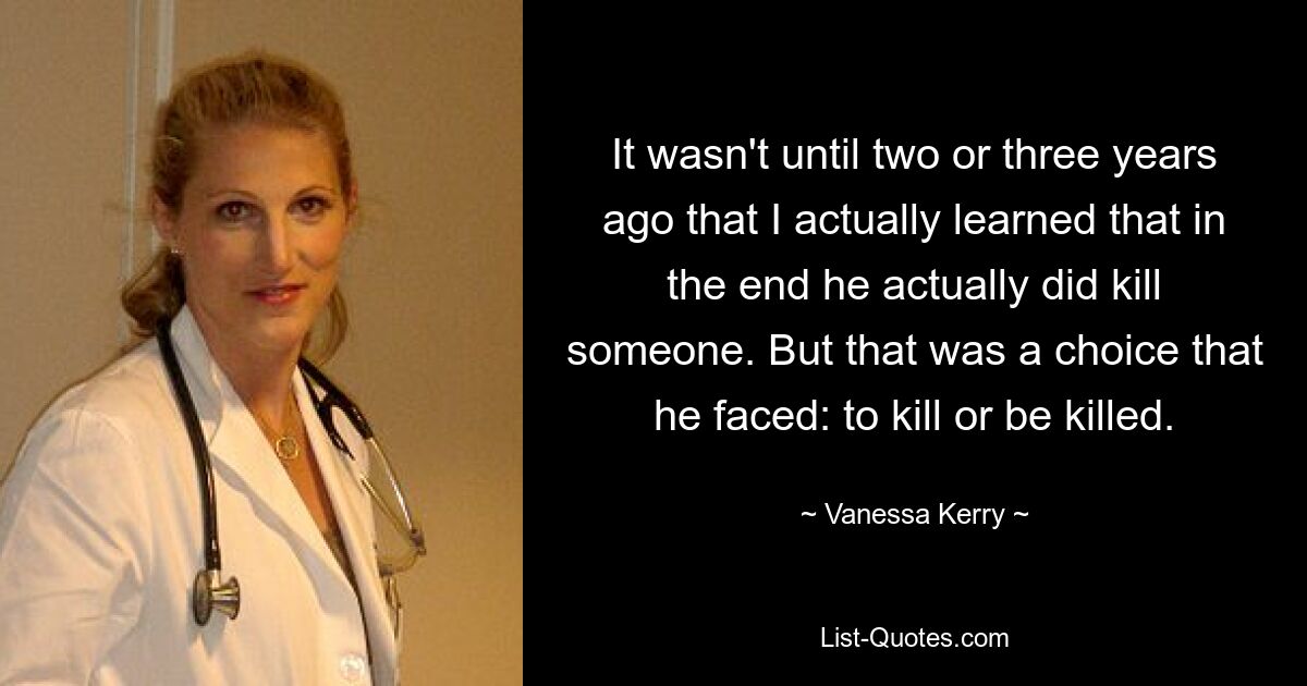 It wasn't until two or three years ago that I actually learned that in the end he actually did kill someone. But that was a choice that he faced: to kill or be killed. — © Vanessa Kerry