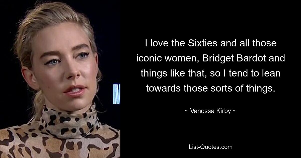 I love the Sixties and all those iconic women, Bridget Bardot and things like that, so I tend to lean towards those sorts of things. — © Vanessa Kirby